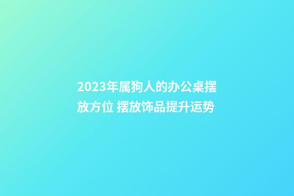 2023年属狗人的办公桌摆放方位 摆放饰品提升运势